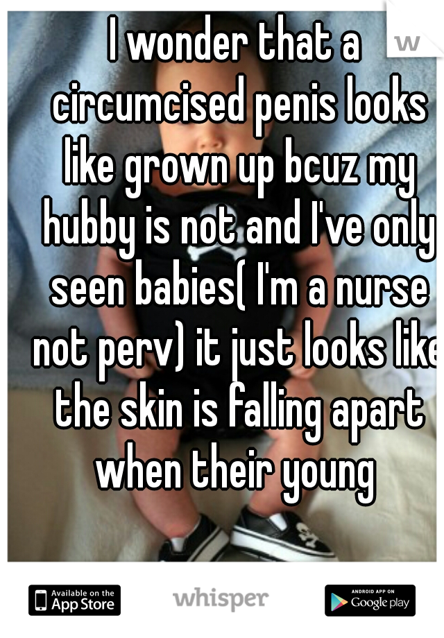 I wonder that a circumcised penis looks like grown up bcuz my hubby is not and I've only seen babies( I'm a nurse not perv) it just looks like the skin is falling apart when their young 