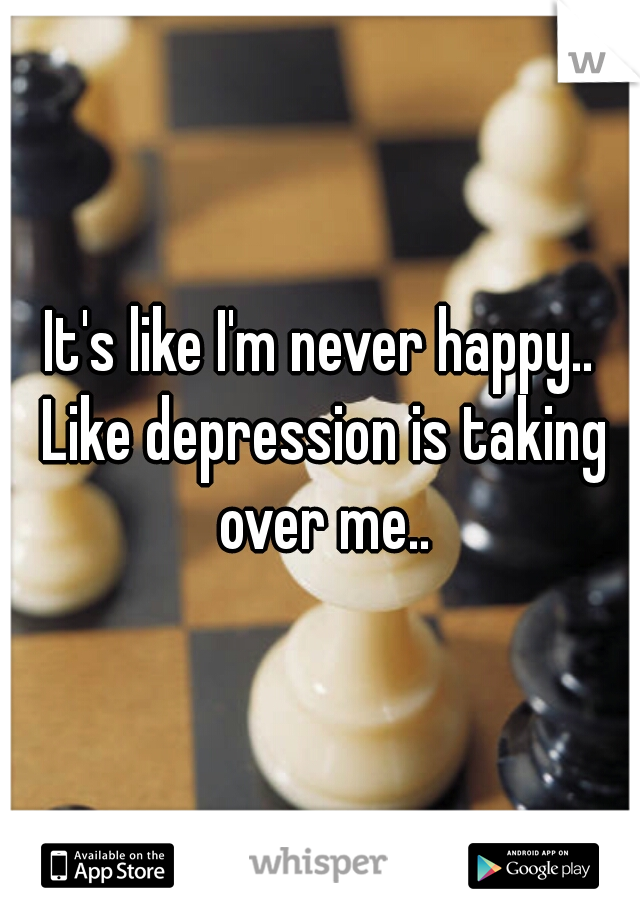 It's like I'm never happy.. Like depression is taking over me..