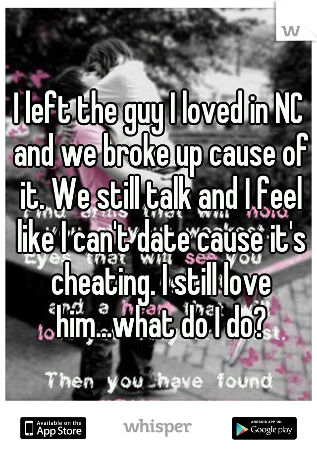 I left the guy I loved in NC and we broke up cause of it. We still talk and I feel like I can't date cause it's cheating. I still love him...what do I do?