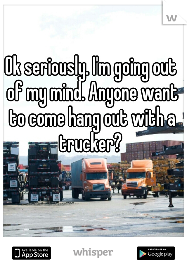 Ok seriously. I'm going out of my mind. Anyone want to come hang out with a trucker? 