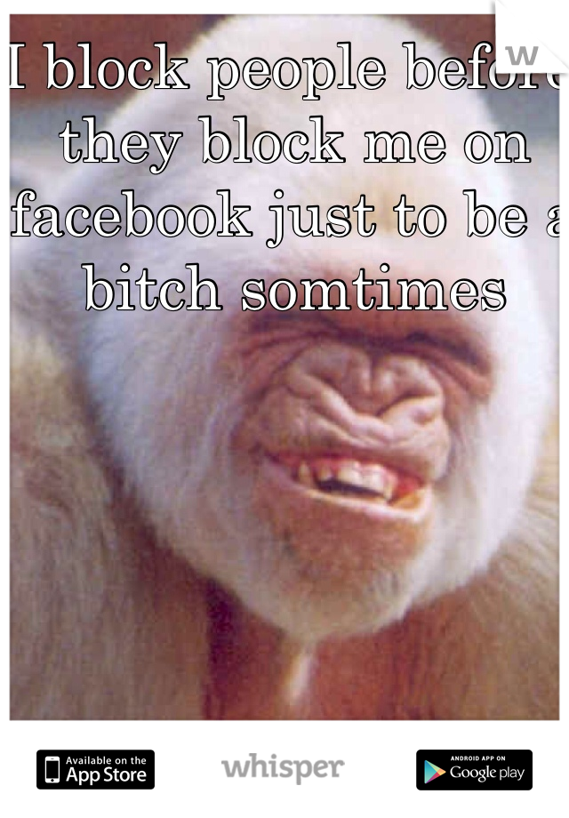 I block people before they block me on facebook just to be a bitch somtimes 