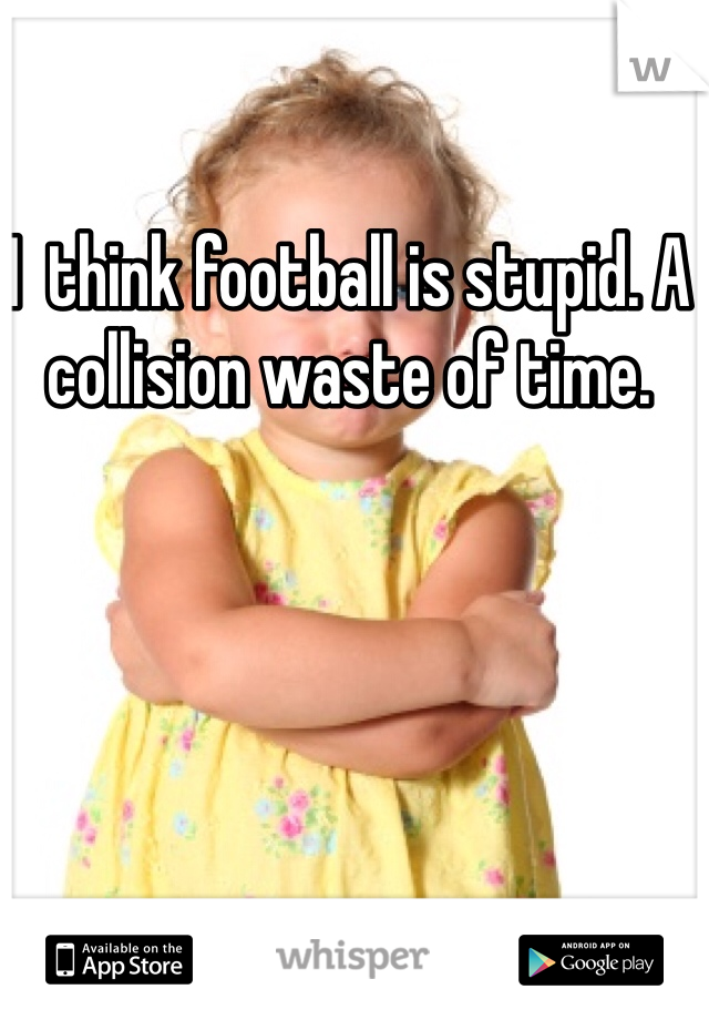 I  think football is stupid. A collision waste of time. 