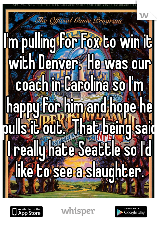 I'm pulling for Fox to win it with Denver.  He was our coach in Carolina so I'm happy for him and hope he pulls it out.  That being said I really hate Seattle so I'd like to see a slaughter.