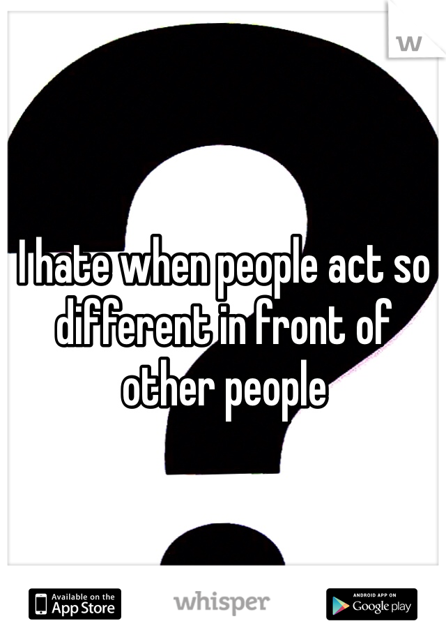 I hate when people act so different in front of other people 