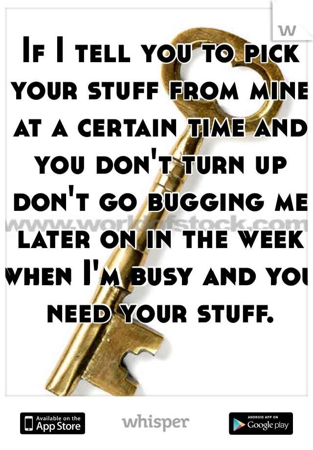 If I tell you to pick your stuff from mine at a certain time and you don't turn up don't go bugging me later on in the week when I'm busy and you need your stuff. 