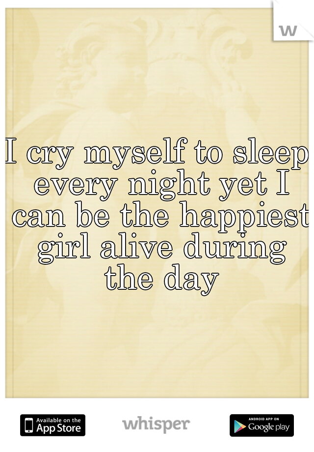 I cry myself to sleep every night yet I can be the happiest girl alive during the day