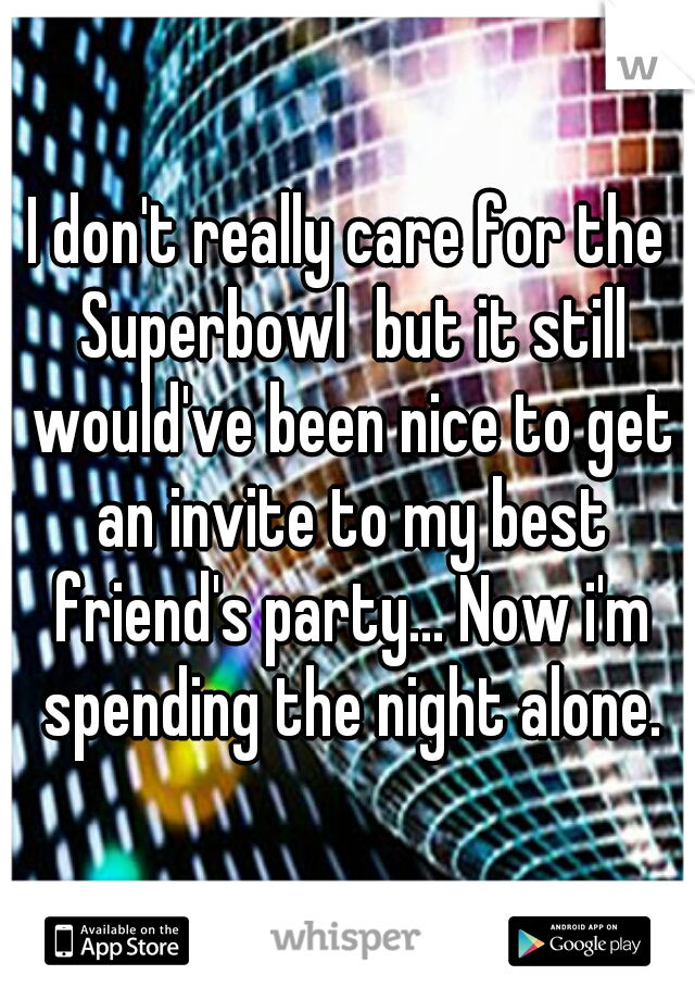 I don't really care for the Superbowl  but it still would've been nice to get an invite to my best friend's party... Now i'm spending the night alone.