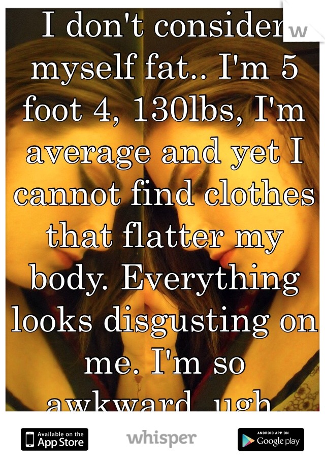 I don't consider myself fat.. I'm 5 foot 4, 130lbs, I'm average and yet I cannot find clothes that flatter my body. Everything looks disgusting on me. I'm so awkward, ugh.  