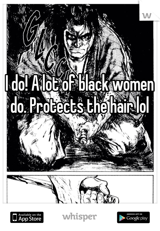 I do! A lot of black women do. Protects the hair lol