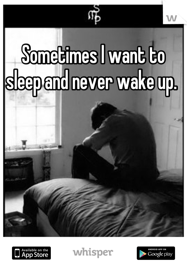 Sometimes I want to sleep and never wake up. 