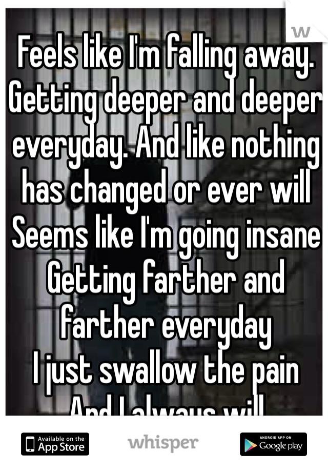 Feels like I'm falling away. Getting deeper and deeper everyday. And like nothing has changed or ever will
Seems like I'm going insane
Getting farther and farther everyday
I just swallow the pain
And I always will 