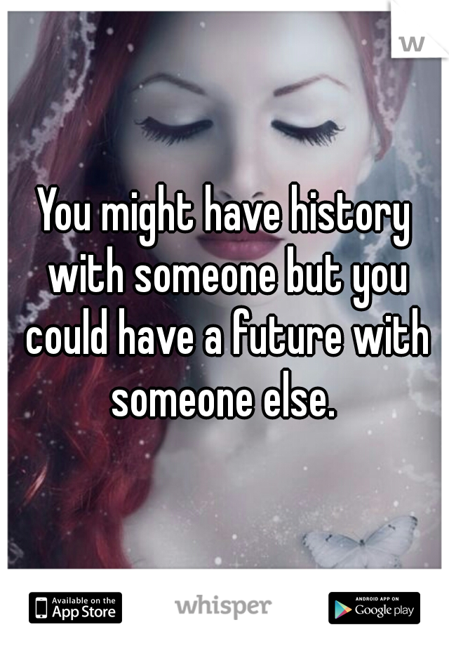 You might have history with someone but you could have a future with someone else. 