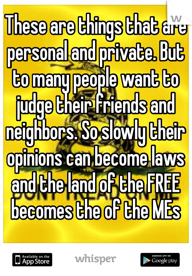 These are things that are personal and private. But to many people want to judge their friends and neighbors. So slowly their opinions can become laws and the land of the FREE becomes the of the MEs