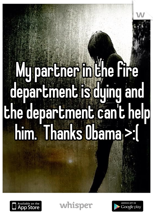 My partner in the fire department is dying and the department can't help him.  Thanks Obama >:(