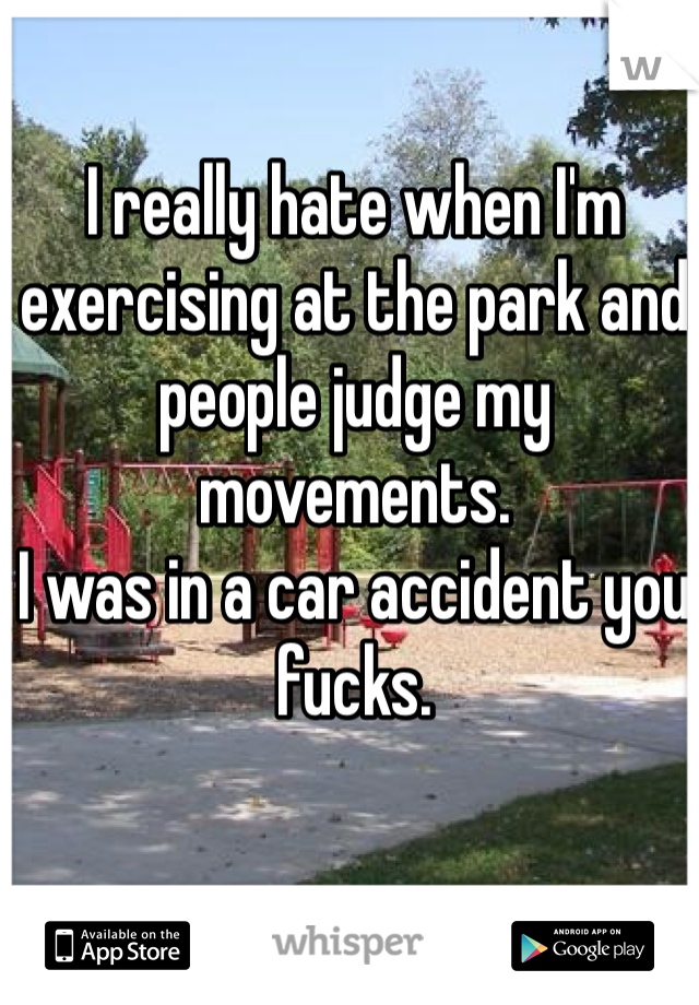 I really hate when I'm exercising at the park and people judge my movements. 
I was in a car accident you fucks. 