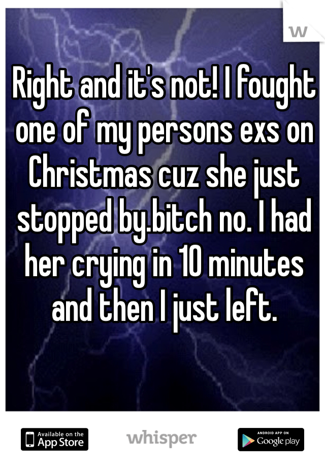 Right and it's not! I fought one of my persons exs on Christmas cuz she just stopped by.bitch no. I had her crying in 10 minutes and then I just left.