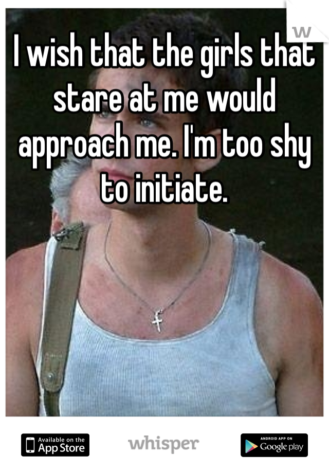 I wish that the girls that stare at me would approach me. I'm too shy to initiate.