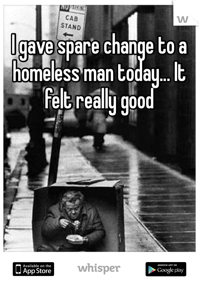 I gave spare change to a homeless man today... It felt really good