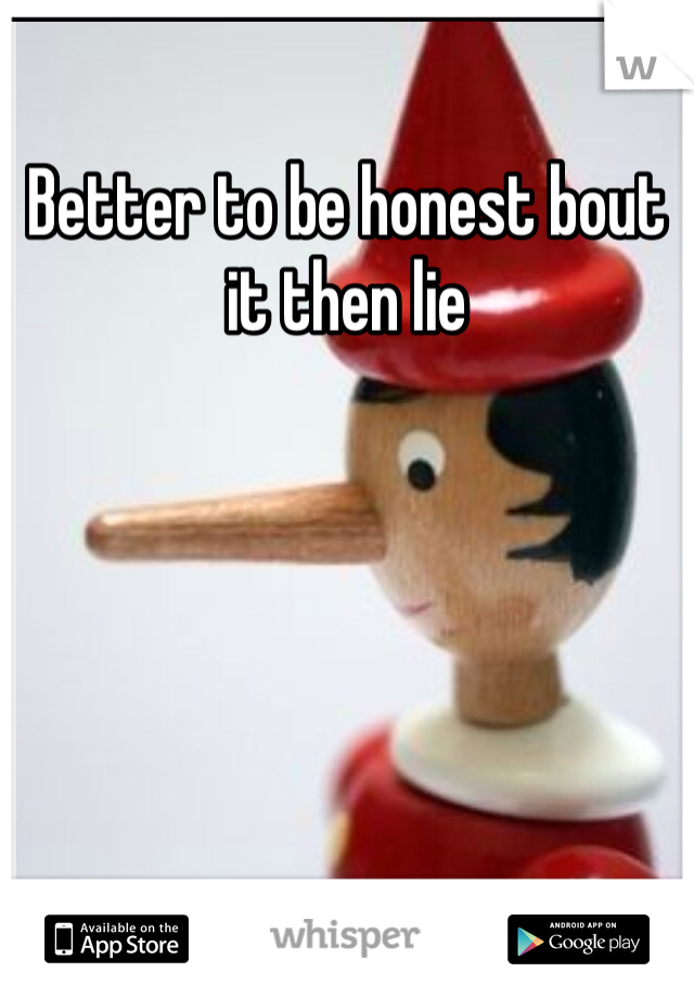 Better to be honest bout it then lie