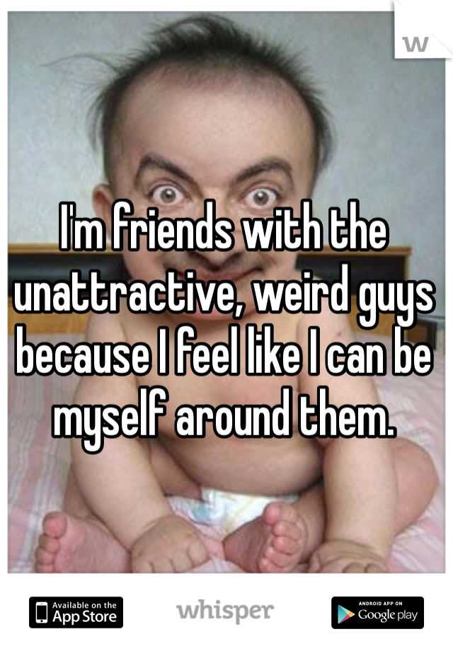 I'm friends with the unattractive, weird guys because I feel like I can be myself around them.