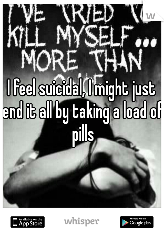 I feel suicidal, I might just end it all by taking a load of pills