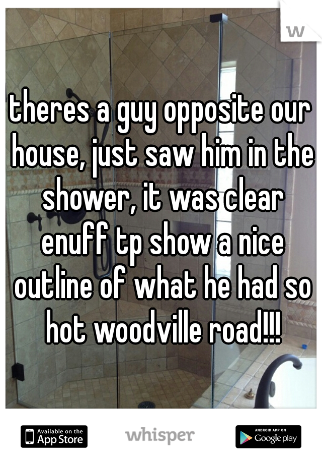 theres a guy opposite our house, just saw him in the shower, it was clear enuff tp show a nice outline of what he had so hot woodville road!!!