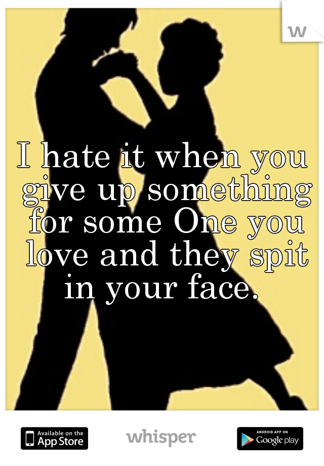 I hate it when you give up something for some One you love and they spit in your face. 