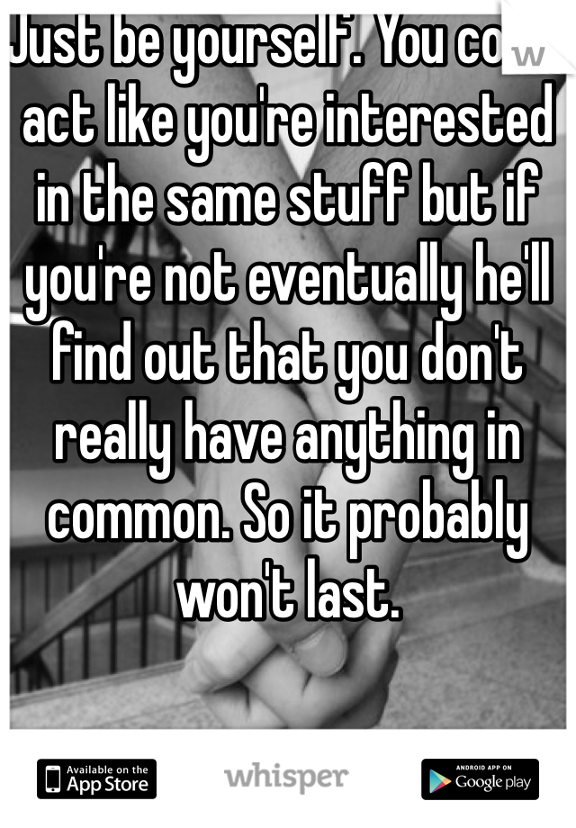 Just be yourself. You could act like you're interested in the same stuff but if you're not eventually he'll find out that you don't really have anything in common. So it probably won't last.