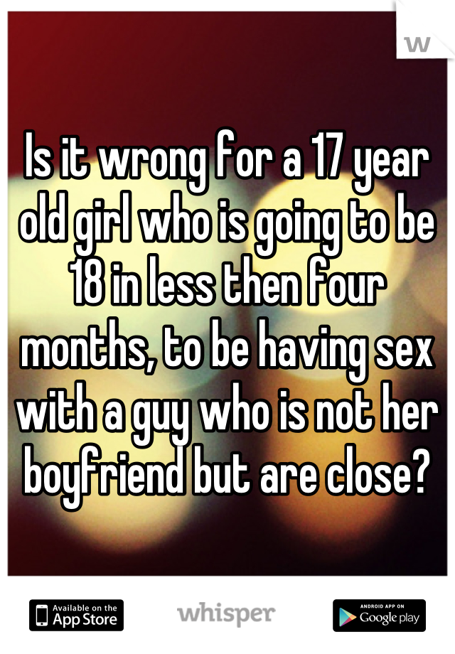 

Is it wrong for a 17 year old girl who is going to be 18 in less then four months, to be having sex with a guy who is not her boyfriend but are close?