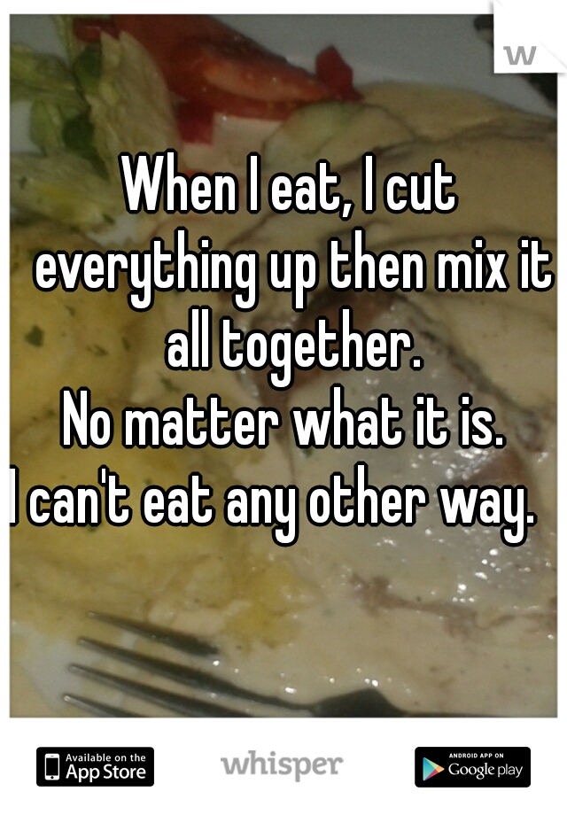 When I eat, I cut everything up then mix it all together.
No matter what it is. 
I can't eat any other way.   