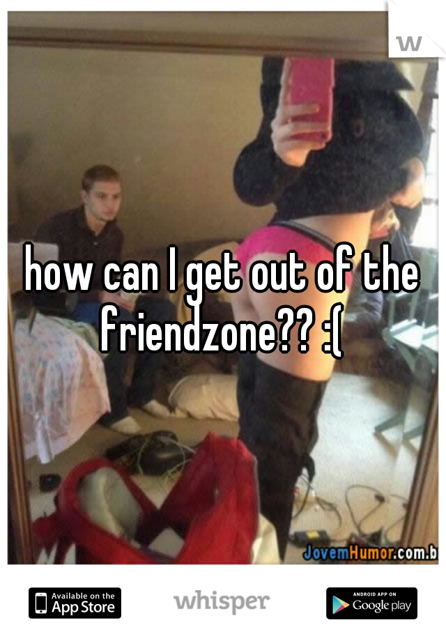 how can I get out of the friendzone?? :( 