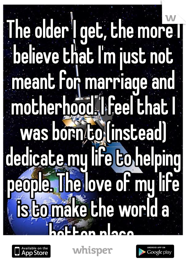 The older I get, the more I believe that I'm just not meant for marriage and motherhood. I feel that I was born to (instead) dedicate my life to helping people. The love of my life is to make the world a better place. 