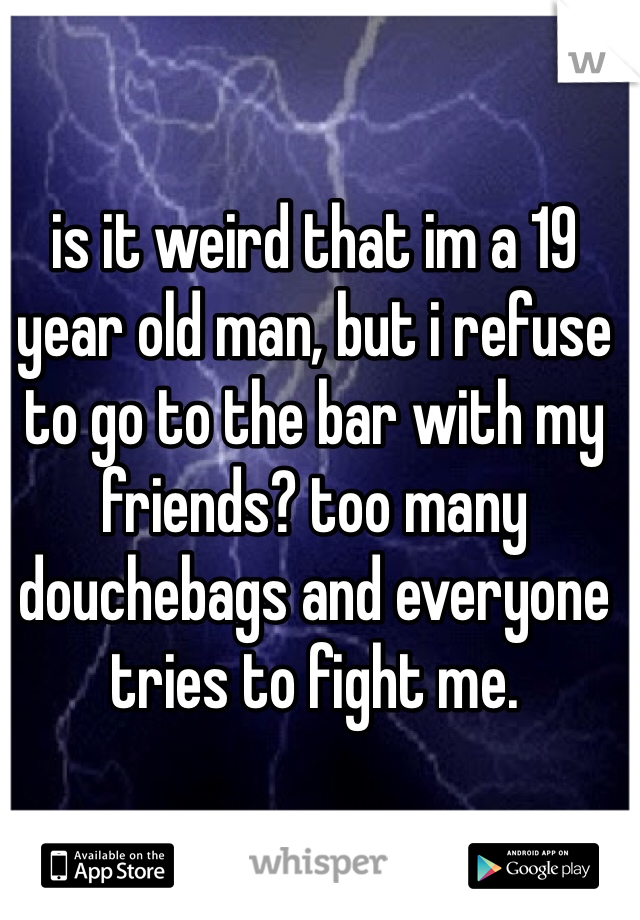 is it weird that im a 19 year old man, but i refuse to go to the bar with my friends? too many douchebags and everyone tries to fight me.