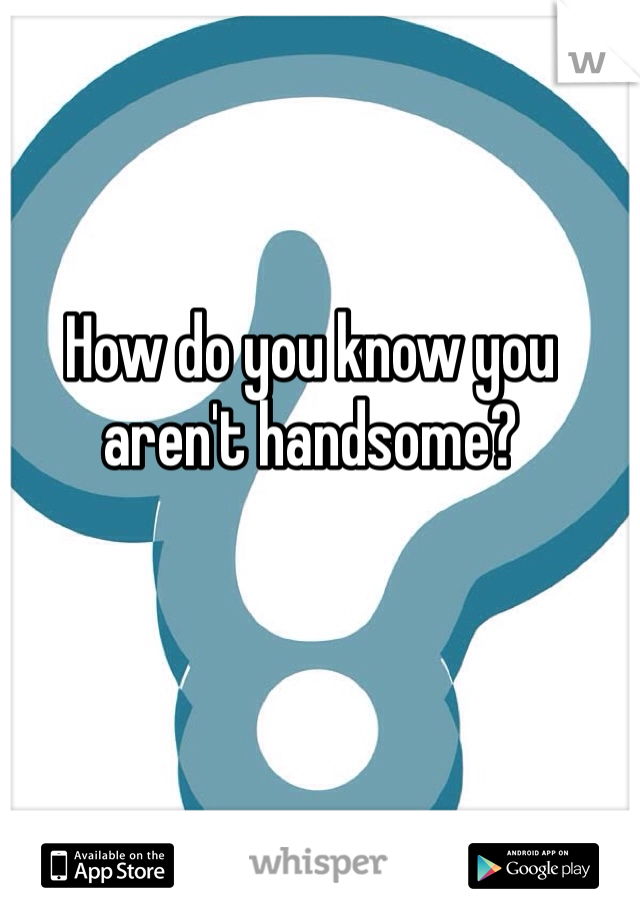 How do you know you aren't handsome?