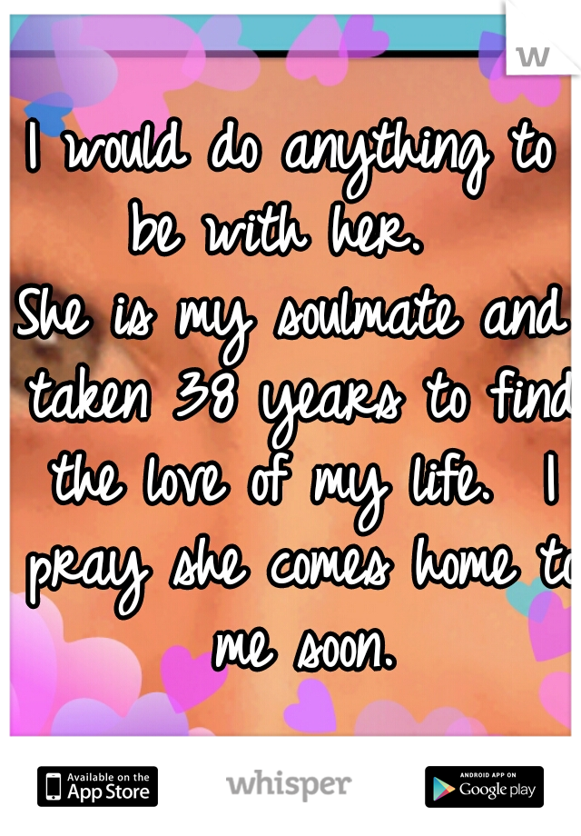 I would do anything to be with her.  
She is my soulmate and taken 38 years to find the love of my life.  I pray she comes home to me soon.