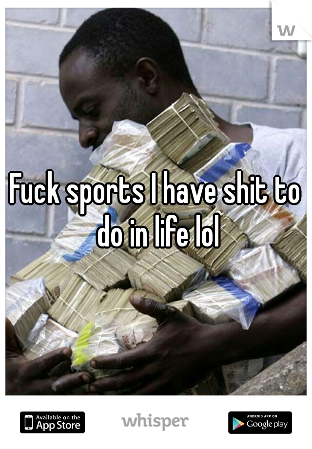 Fuck sports I have shit to do in life lol