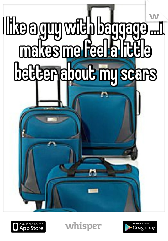 I like a guy with baggage ...it makes me feel a little better about my scars 