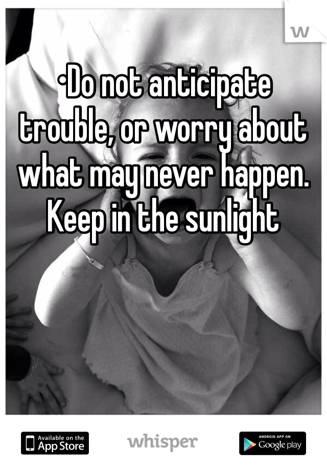 •Do not anticipate trouble, or worry about what may never happen. Keep in the sunlight