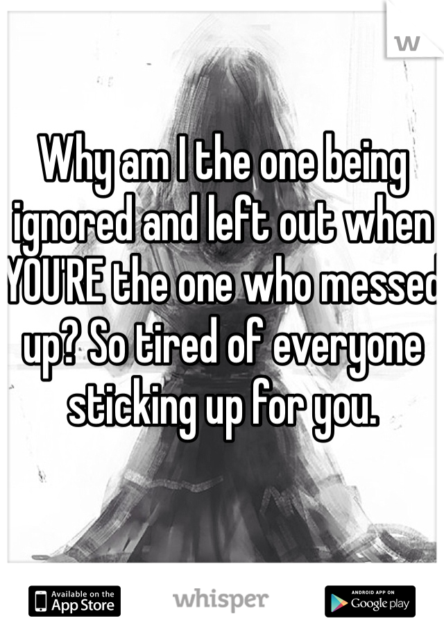 Why am I the one being ignored and left out when YOU'RE the one who messed up? So tired of everyone sticking up for you. 