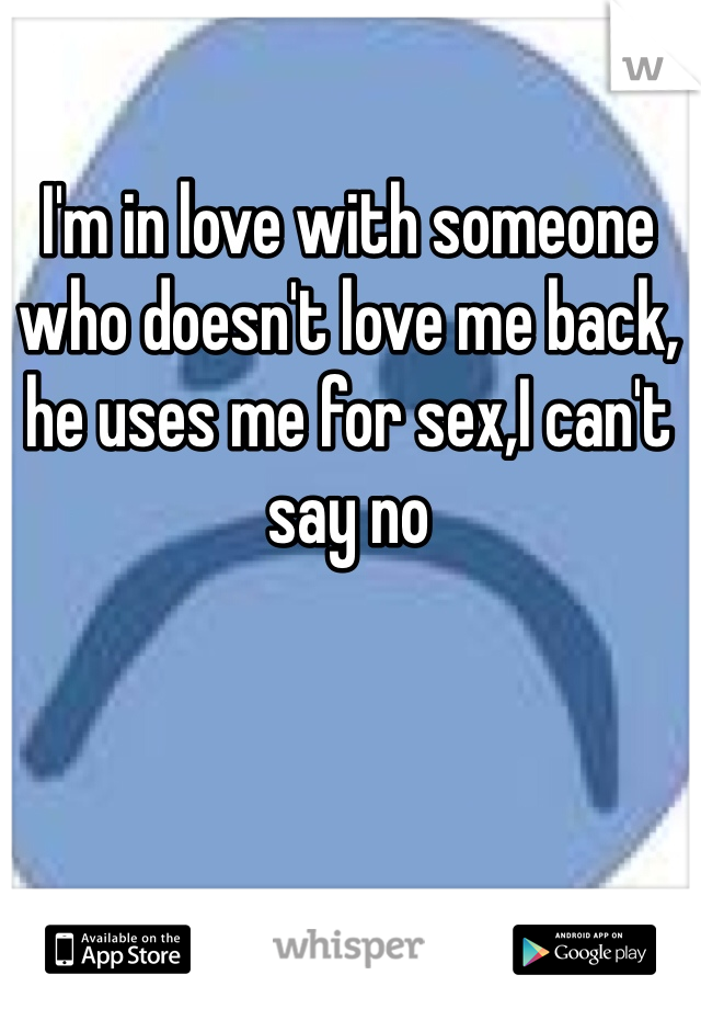 I'm in love with someone who doesn't love me back, he uses me for sex,I can't say no