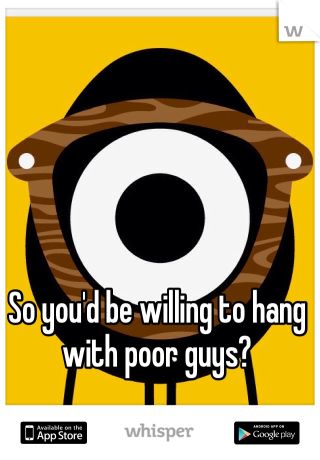 So you'd be willing to hang with poor guys?