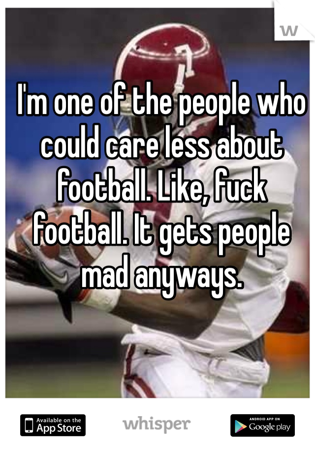 I'm one of the people who could care less about football. Like, fuck football. It gets people mad anyways.