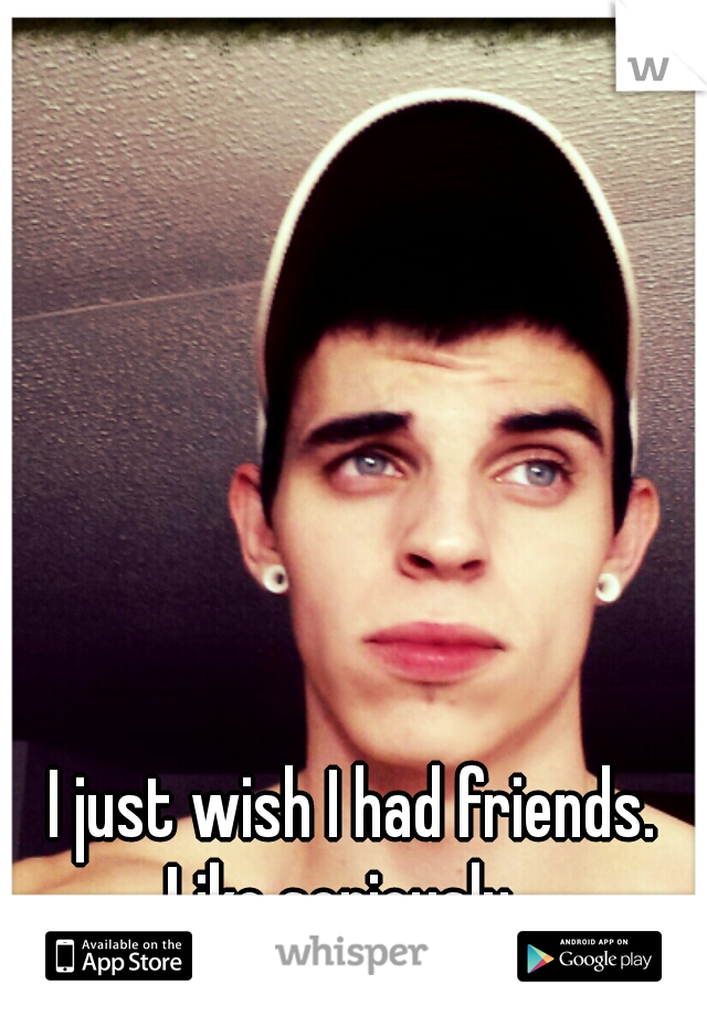 I just wish I had friends. Like seriously.  