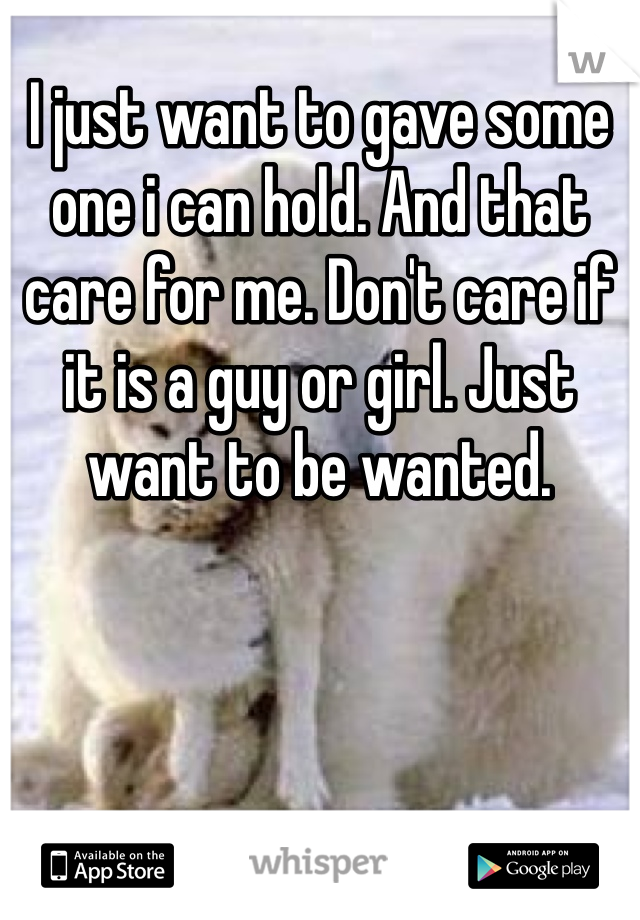 I just want to gave some one i can hold. And that care for me. Don't care if it is a guy or girl. Just want to be wanted. 