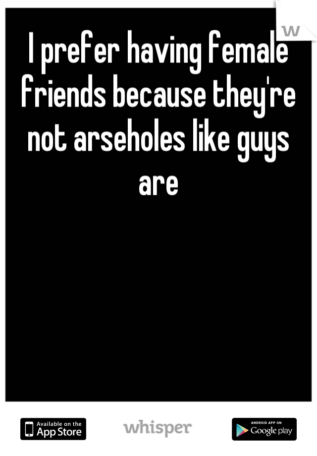 I prefer having female friends because they're not arseholes like guys are