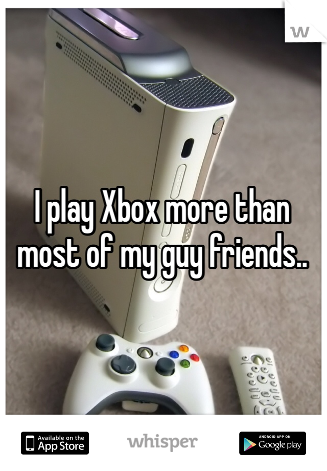 I play Xbox more than most of my guy friends..