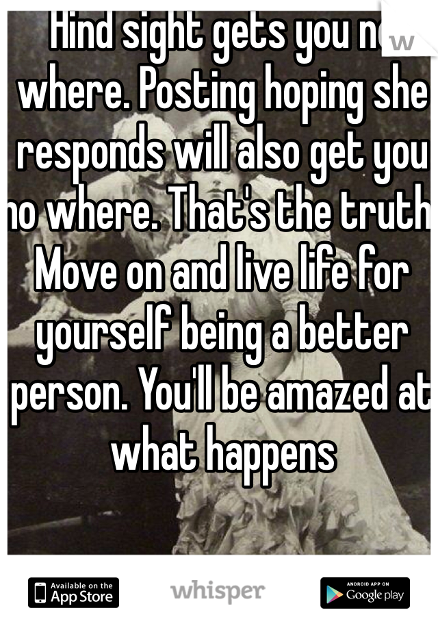 Hind sight gets you no where. Posting hoping she responds will also get you no where. That's the truth. Move on and live life for yourself being a better person. You'll be amazed at what happens