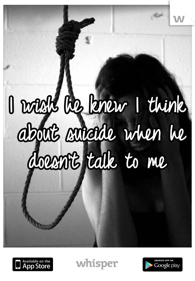 I wish he knew I think about suicide when he doesn't talk to me 