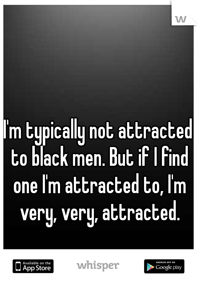 I'm typically not attracted to black men. But if I find one I'm attracted to, I'm very, very, attracted.