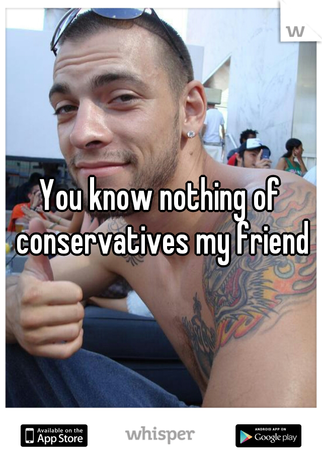 You know nothing of conservatives my friend